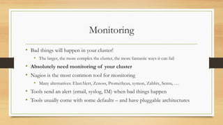 Monitoring
• Bad things will happen in your cluster!
• The larger, the more complex the cluster, the more fantastic ways it can fail
• Absolutely need monitoring of your cluster
• Nagios is the most common tool for monitoring
• Many alternatives: ElastAlert, Zenoss, Prometheus, xymon, Zabbix, Sensu, …
• Tools send an alert (email, syslog, IM) when bad things happen
• Tools usually come with some defaults – and have pluggable architectures
 