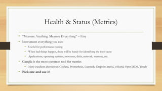 Health & Status (Metrics)
• “Measure Anything. Measure Everything” – Etsy
• Instrument everything you can:
• Useful for performance tuning
• When bad things happen, these will be handy for identifying the root-cause
• Applications, operating systems, processes, disks, network, memory, etc.
• Ganglia is the most common tool for metrics
• Many excellent alternatives: Grafana, Prometheus, Logstash, Graphite, statsd, collectd, OpenTSDB, Timely
• Pick one and use it!
 