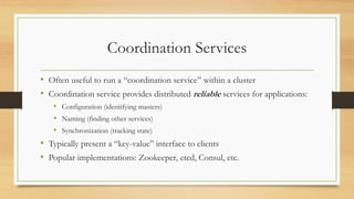 Coordination Services
• Often useful to run a “coordination service” within a cluster
• Coordination service provides distributed reliable services for applications:
• Configuration (identifying masters)
• Naming (finding other services)
• Synchronization (tracking state)
• Typically present a “key-value” interface to clients
• Popular implementations: Zookeeper, etcd, Consul, etc.
 
