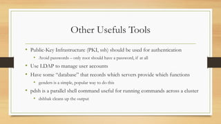 Other Usefuls Tools
• Public-Key Infrastructure (PKI, ssh) should be used for authentication
• Avoid passwords – only root should have a password, if at all
• Use LDAP to manage user accounts
• Have some “database” that records which servers provide which functions
• genders is a simple, popular way to do this
• pdsh is a parallel shell command useful for running commands across a cluster
• dshbak cleans up the output
 
