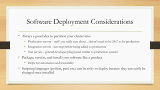Software Deployment Considerations
• Always a good idea to partition your cluster into:
• Production servers - stuff you really care about…doesn’t need to be 24x7 to be production
• Integration servers - last stop before being added to production
• Test servers - general developer playground similar to production systems
• Package, version, and install your software like a product
• Helps for automation and traceability
• Scripting languages (python, perl, etc.) can be risky to deploy because they can easily be
changed once installed
 