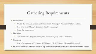 Gathering Requirements
• Operations
• What is the intended operation of the system? Prototype? Production? 24x7? Call-ins?
• Type of system? Query? Analytics? Batch? Streaming?
• Could the system grow?
• Dataflow
• How much data? Ingest volume (bytes/records)? Query load? Timeframe?
• Compute
• Type of computing: CPU heavy? RAM heavy? File I/O heavy? Network I/O heavy?
• If these answers are not clear – try to derive upper and lower bounds on the needs
 
