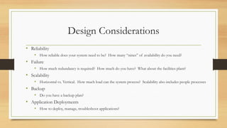 Design Considerations
• Reliability
• How reliable does your system need to be? How many “nines” of availability do you need?
• Failure
• How much redundancy is required? How much do you have? What about the facilities plant?
• Scalability
• Horizontal vs. Vertical. How much load can the system process? Scalability also includes people processes
• Backup
• Do you have a backup plan?
• Application Deployments
• How to deploy, manage, troubleshoot applications?
 