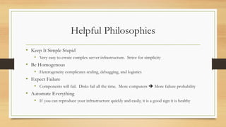 Helpful Philosophies
• Keep It Simple Stupid
• Very easy to create complex server infrastructure. Strive for simplicity
• Be Homogenous
• Heterogeneity complicates scaling, debugging, and logistics
• Expect Failure
• Components will fail. Disks fail all the time. More computers ➔ More failure probability
• Automate Everything
• If you can reproduce your infrastructure quickly and easily, it is a good sign it is healthy
 