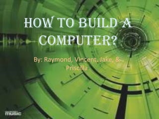 How to build a Computer? By: Raymond, Vincent, Jake, & Priscilla 