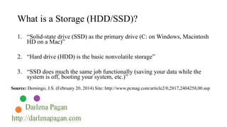 What is a Storage (HDD/SSD)? 
1. “Solid-state drive (SSD) as the primary drive (C: on Windows, Macintosh 
HD on a Mac)” 
2. “Hard drive (HDD) is the basic nonvolatile storage” 
3. “SSD does much the same job functionally (saving your data while the 
system is off, booting your system, etc.)” 
Source: Domingo, J.S. (February 20, 2014) Site: http://www.pcmag.com/article2/0,2817,2404258,00.asp 
 