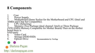 8 Components 
1. Case 
2. Power Supply 
3. Motherboard (Same Socket for the Motherboard and CPU (Intel and 
AMD) and Chip Set Compatible). 
4. CPU (Selecting) 
5. Memory (Two Package (dual channel: Intel) or Three Package 
(X58:AMD) Memory Compatible for Mother Board) Then on the mother 
board there is 
SAD port) 
6. Video Card 
7. Storage (HDD/SSD) 
8. Optical Drive Recommendation by: NewEgg 
 