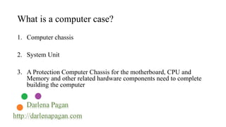 What is a computer case? 
1. Computer chassis 
2. System Unit 
3. A Protection Computer Chassis for the motherboard, CPU and 
Memory and other related hardware components need to complete 
building the computer 
 