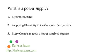 What is a power supply? 
1. Electronic Device 
2. Supplying Electricity to the Computer for operation 
3. Every Computer needs a power supply to operate 
 