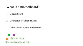 What is a motherboard? 
1. Circuit board 
2. Connector for other devices 
3. Other circuit boards are inserted 
 