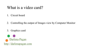 What is a video card? 
1. Circuit board 
2. Controlling the output of Images view by Computer Monitor 
3. Graphics card 
 