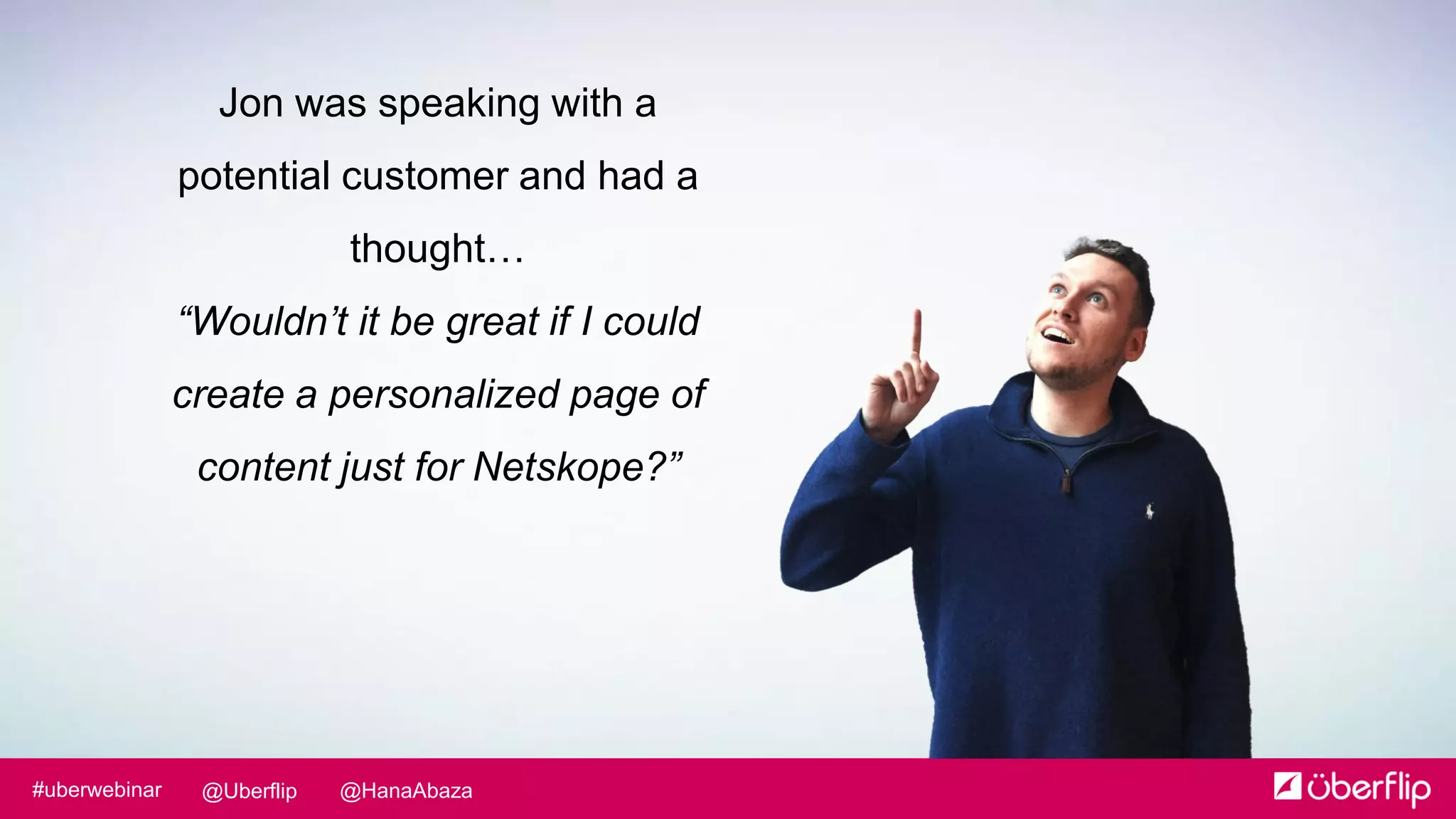 @HanaAbaza@Uberflip#uberwebinar
Jon was speaking with a
potential customer and had a
thought…
“Wouldn’t it be great if I could
create a personalized page of
content just for Netskope?”
 