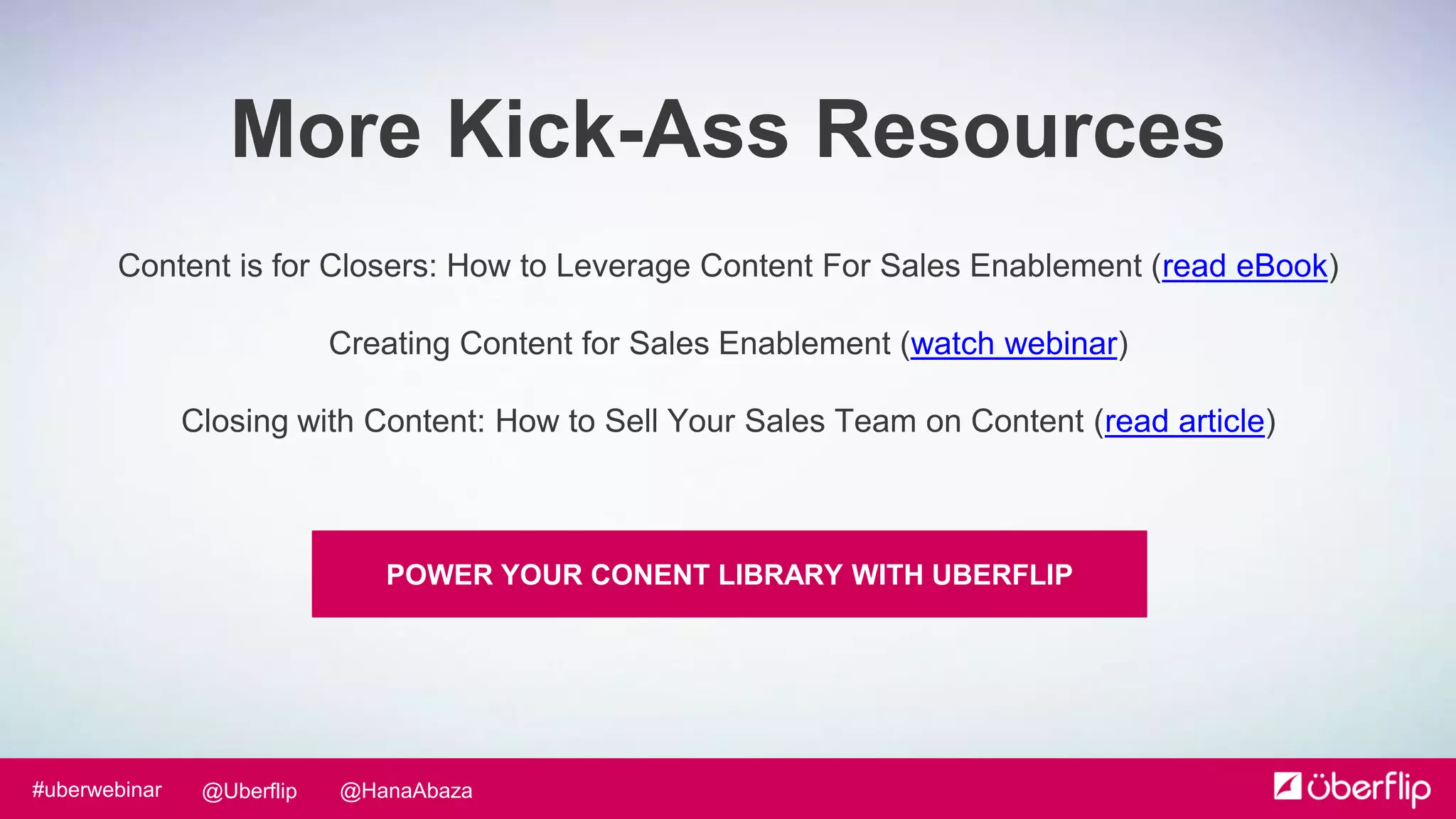 @HanaAbaza@Uberflip#uberwebinar
Content is for Closers: How to Leverage Content For Sales Enablement (read eBook)
Creating Content for Sales Enablement (watch webinar)
Closing with Content: How to Sell Your Sales Team on Content (read article)
More Kick-Ass Resources
POWER YOUR CONENT LIBRARY WITH UBERFLIP
 