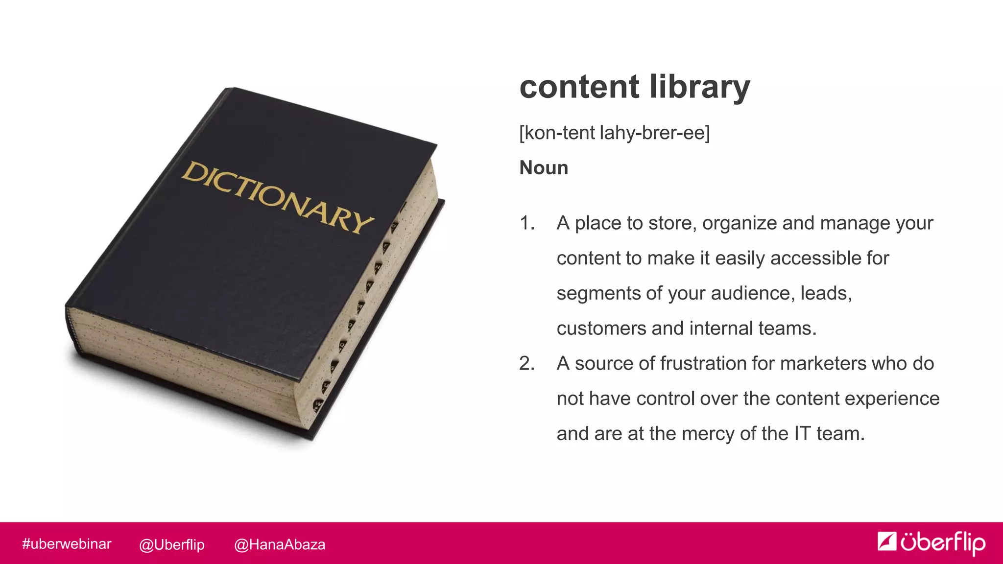 @HanaAbaza@Uberflip#uberwebinar
content library
[kon-tent lahy-brer-ee]
Noun
1. A place to store, organize and manage your
content to make it easily accessible for
segments of your audience, leads,
customers and internal teams.
2. A source of frustration for marketers who do
not have control over the content experience
and are at the mercy of the IT team.
 