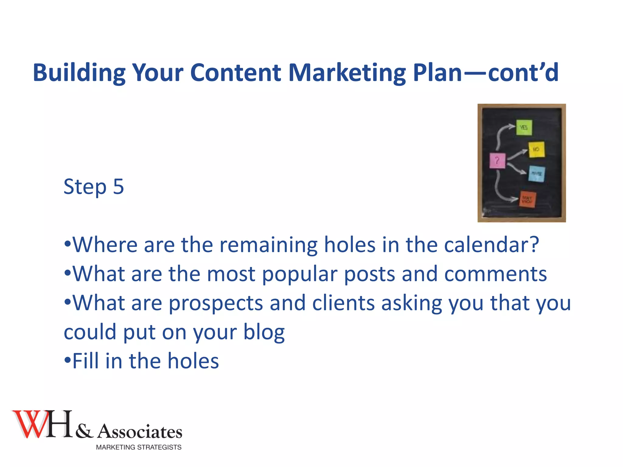 Building Your Content Marketing Plan—cont’d
Step 5
•Where are the remaining holes in the calendar?
•What are the most popular posts and comments
•What are prospects and clients asking you that you
could put on your blog
•Fill in the holes
 