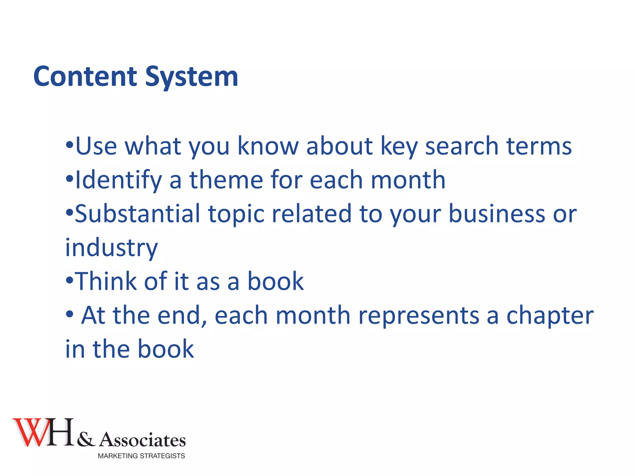 Content System
•Use what you know about key search terms
•Identify a theme for each month
•Substantial topic related to your business or
industry
•Think of it as a book
• At the end, each month represents a chapter
in the book
 