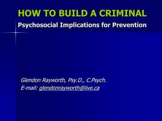 HOW TO BUILD A CRIMINAL Psychosocial Implications for Prevention 
Glendon Rayworth, Psy.D., C.Psych. 
E-mail: glendonrayworth@live.ca  