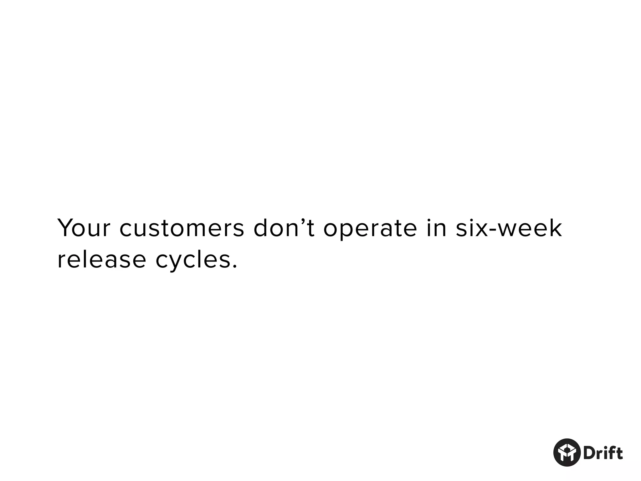 Your customers don’t operate in six-week
release cycles.
 