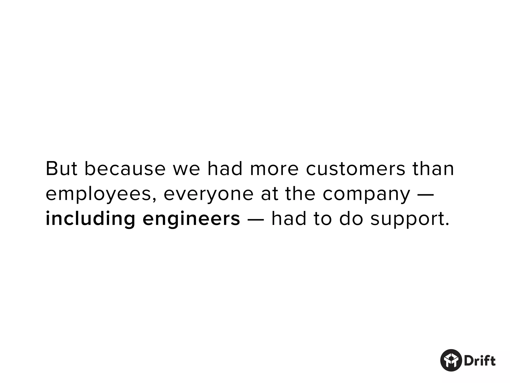But because we had more customers than
employees, everyone at the company —
including engineers — had to do support.
 