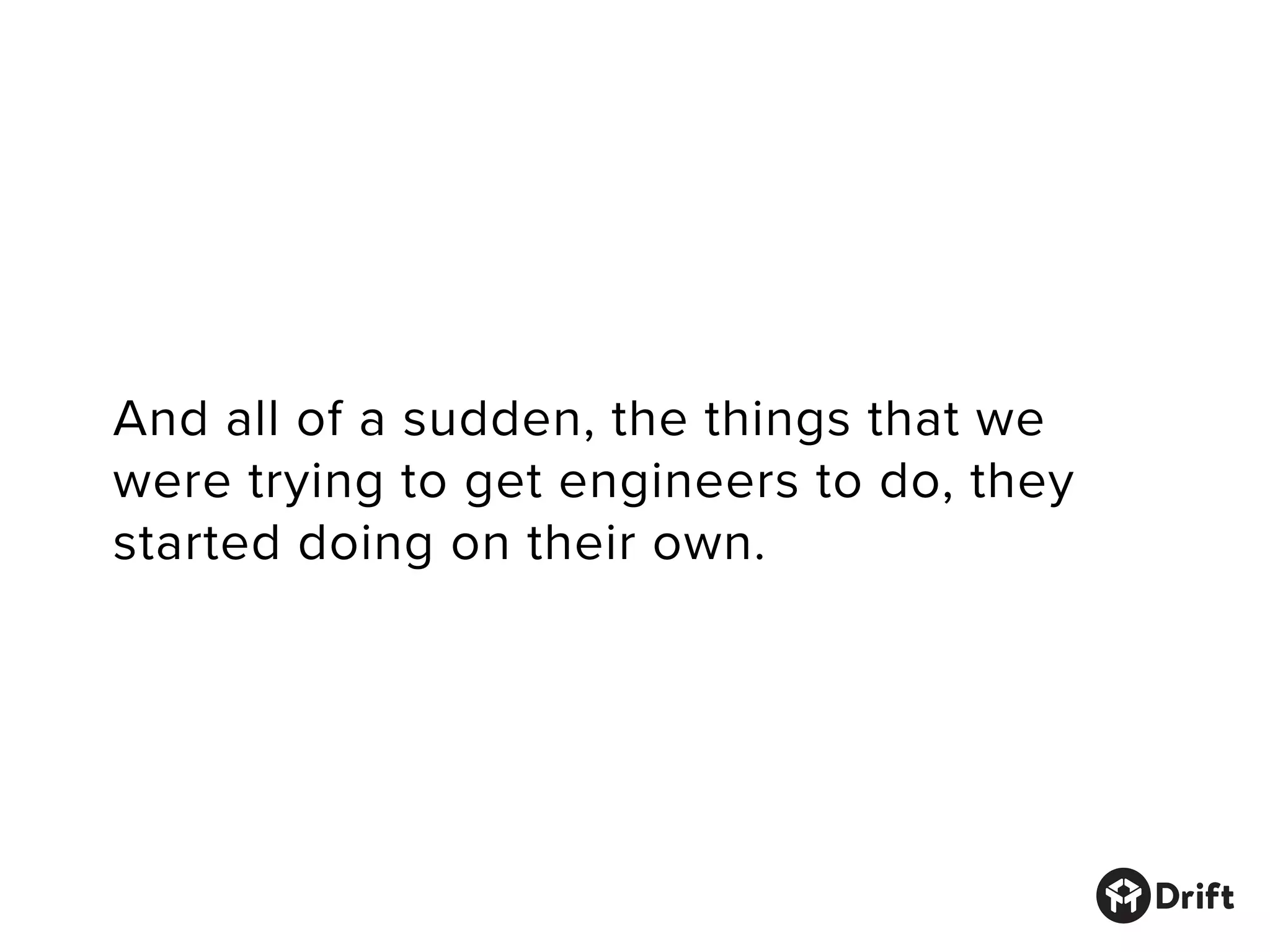 And all of a sudden, the things that we
were trying to get engineers to do, they
started doing on their own.
 