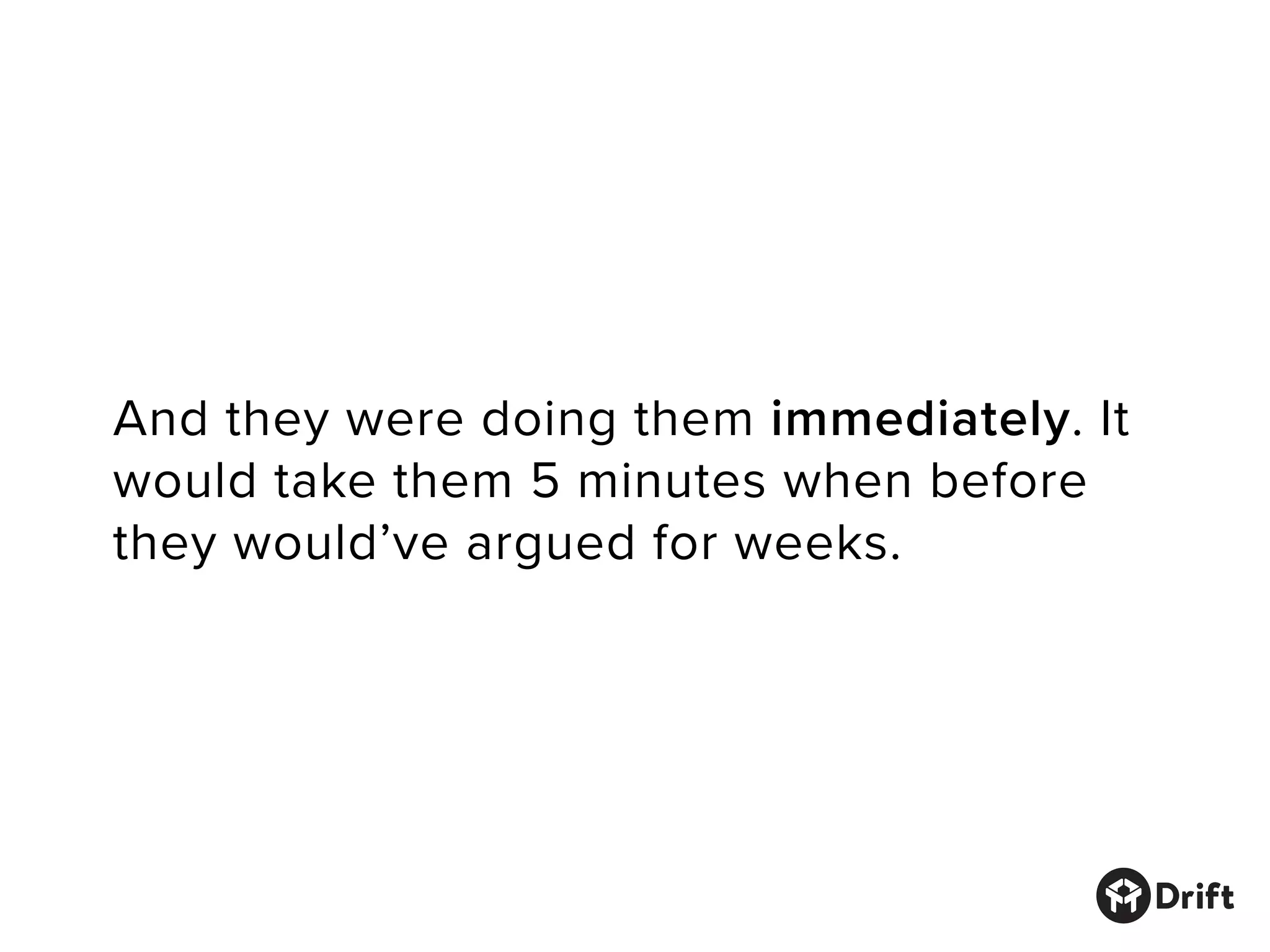 And they were doing them immediately. It
would take them 5 minutes when before
they would’ve argued for weeks.
 