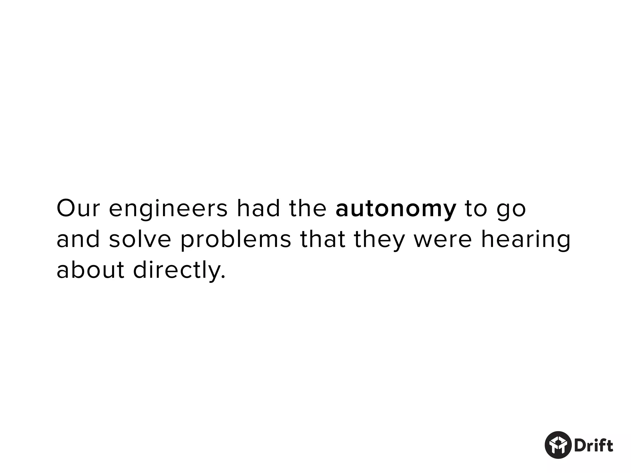 Our engineers had the autonomy to go
and solve problems that they were hearing
about directly.
 