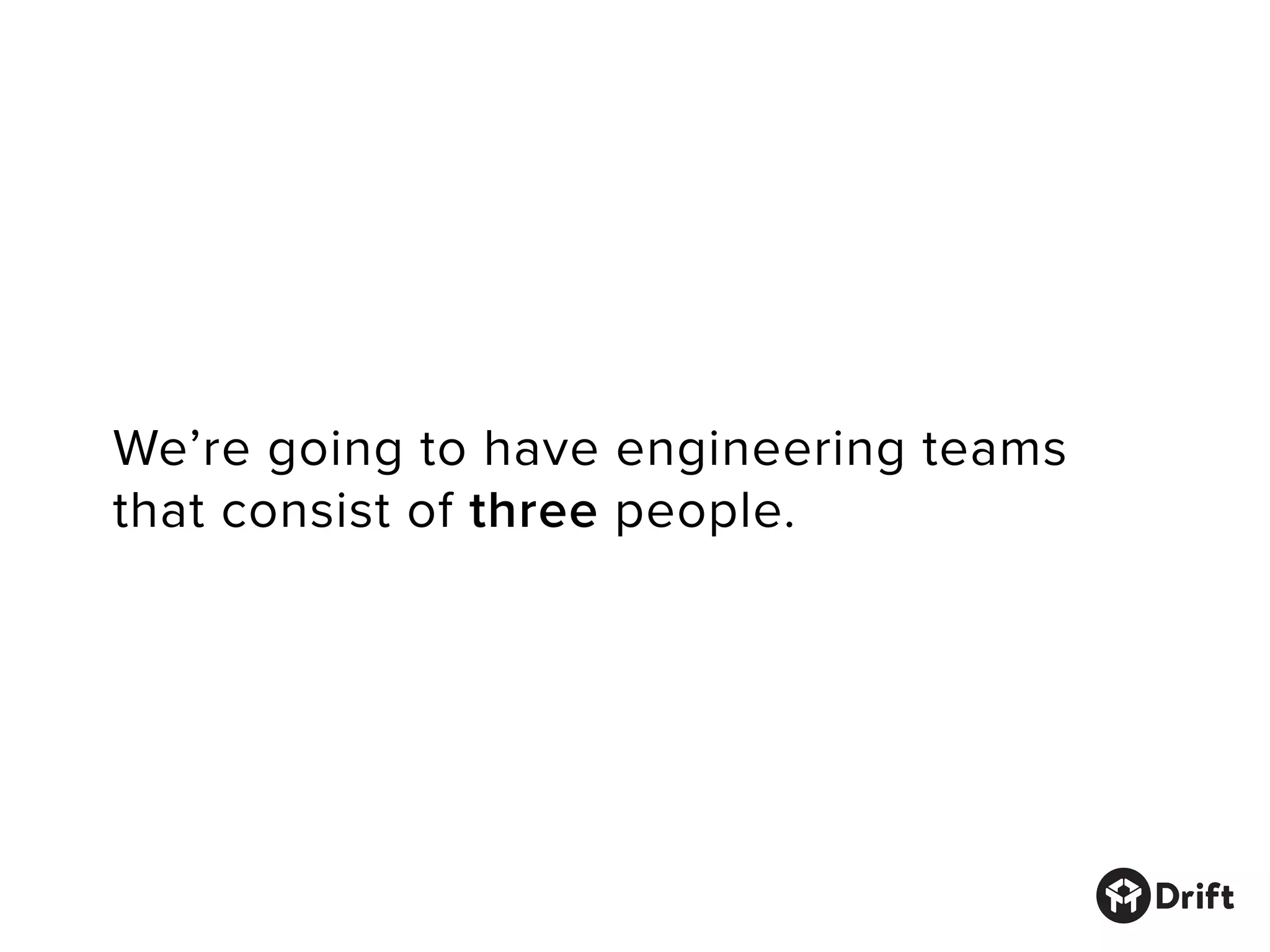 We’re going to have engineering teams
that consist of three people.
 