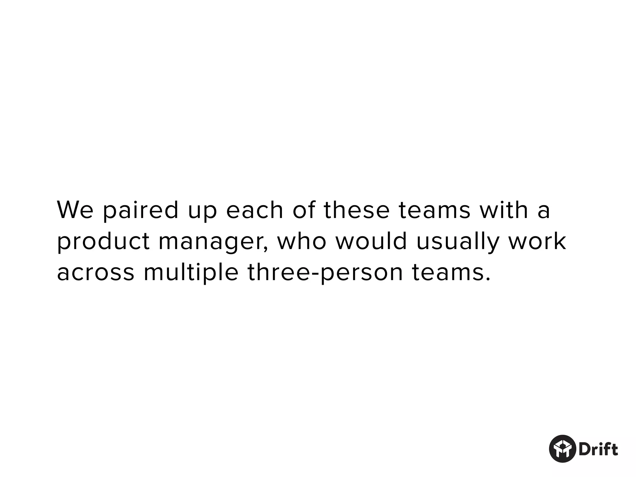 We paired up each of these teams with a
product manager, who would usually work
across multiple three-person teams.
 