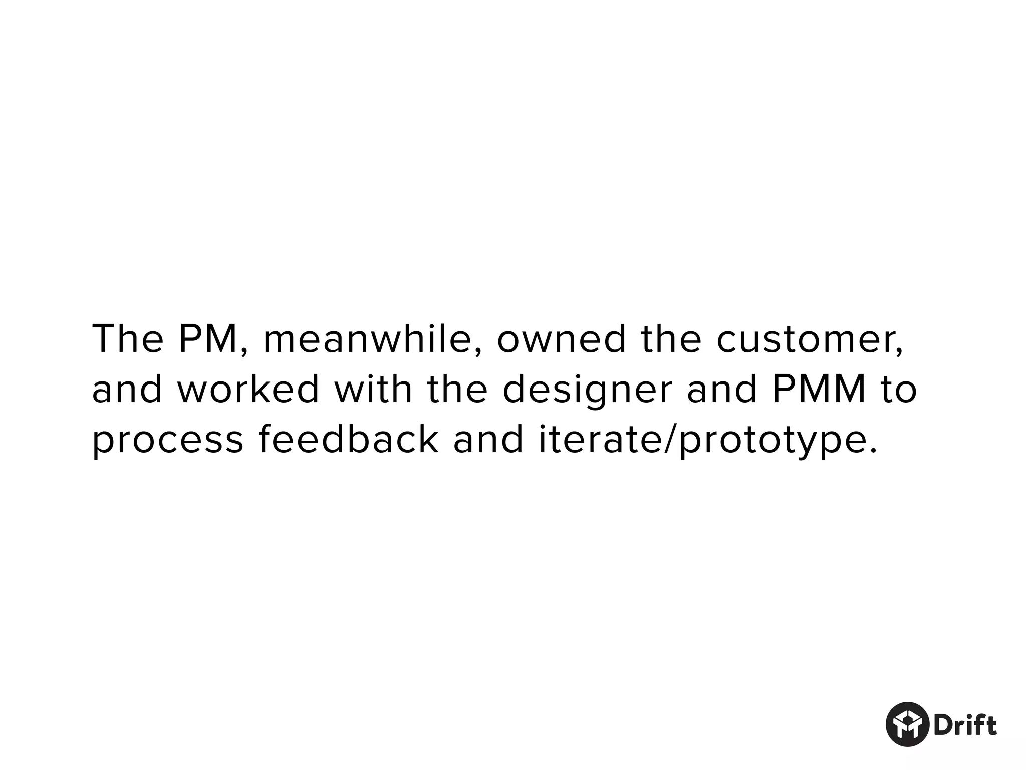 The PM, meanwhile, owned the customer,
and worked with the designer and PMM to
process feedback and iterate/prototype.
 