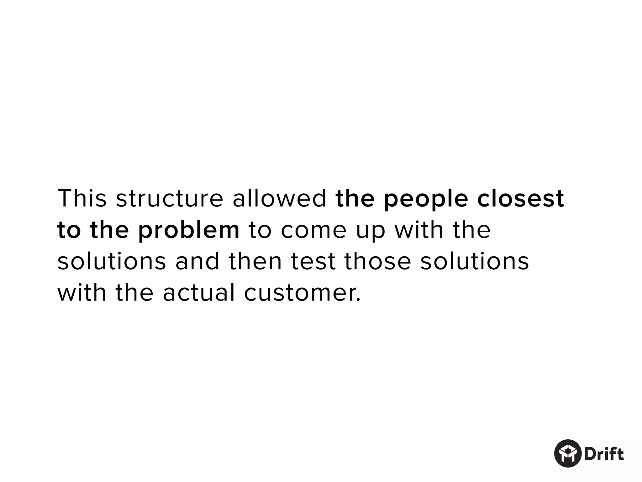 This structure allowed the people closest
to the problem to come up with the
solutions and then test those solutions
with the actual customer.
 