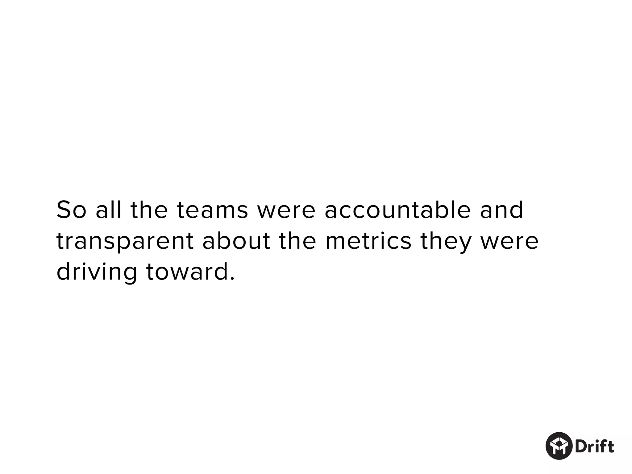 So all the teams were accountable and
transparent about the metrics they were
driving toward.
 