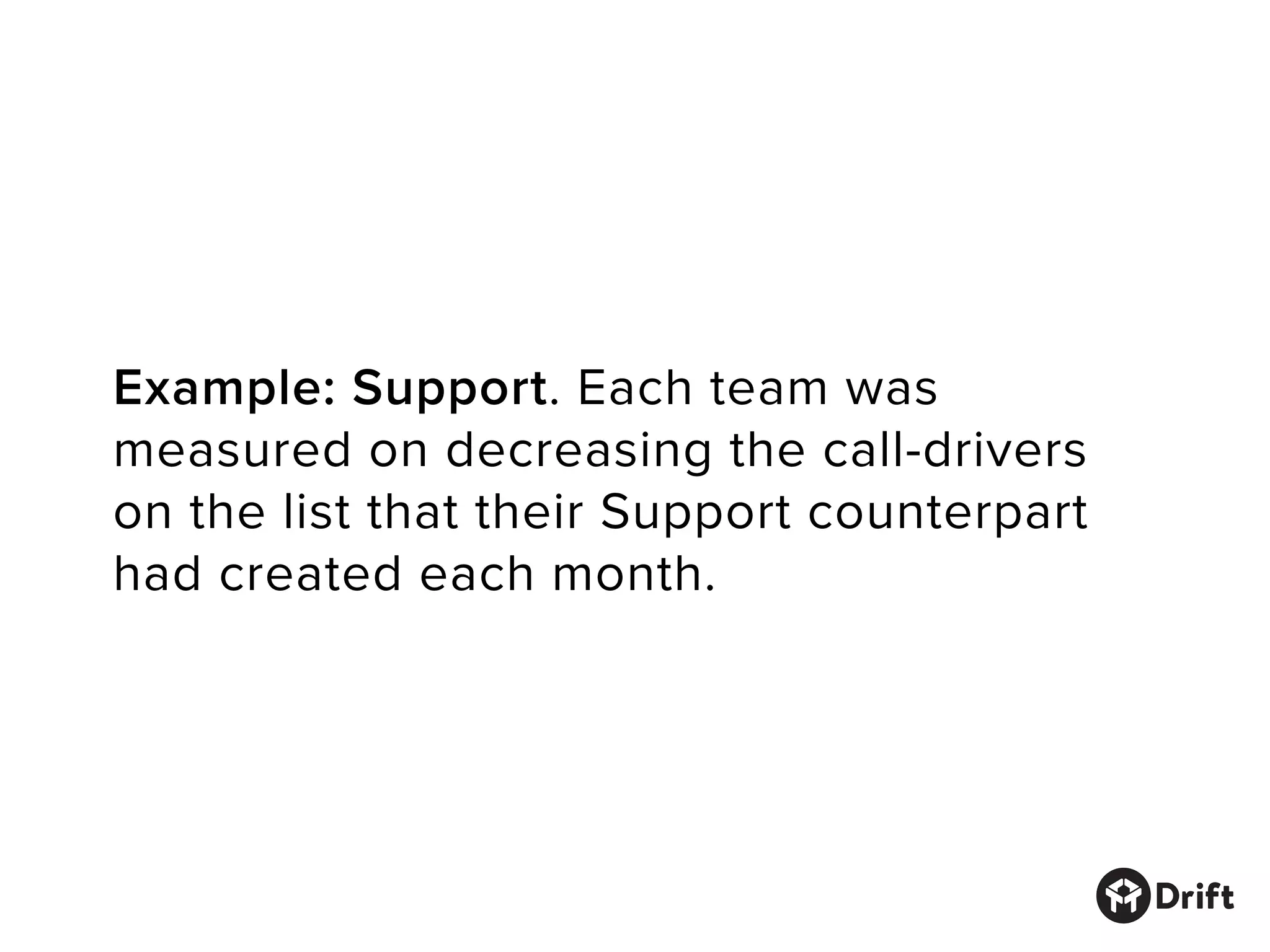 Example: Support. Each team was
measured on decreasing the call-drivers
on the list that their Support counterpart
had created each month.
 