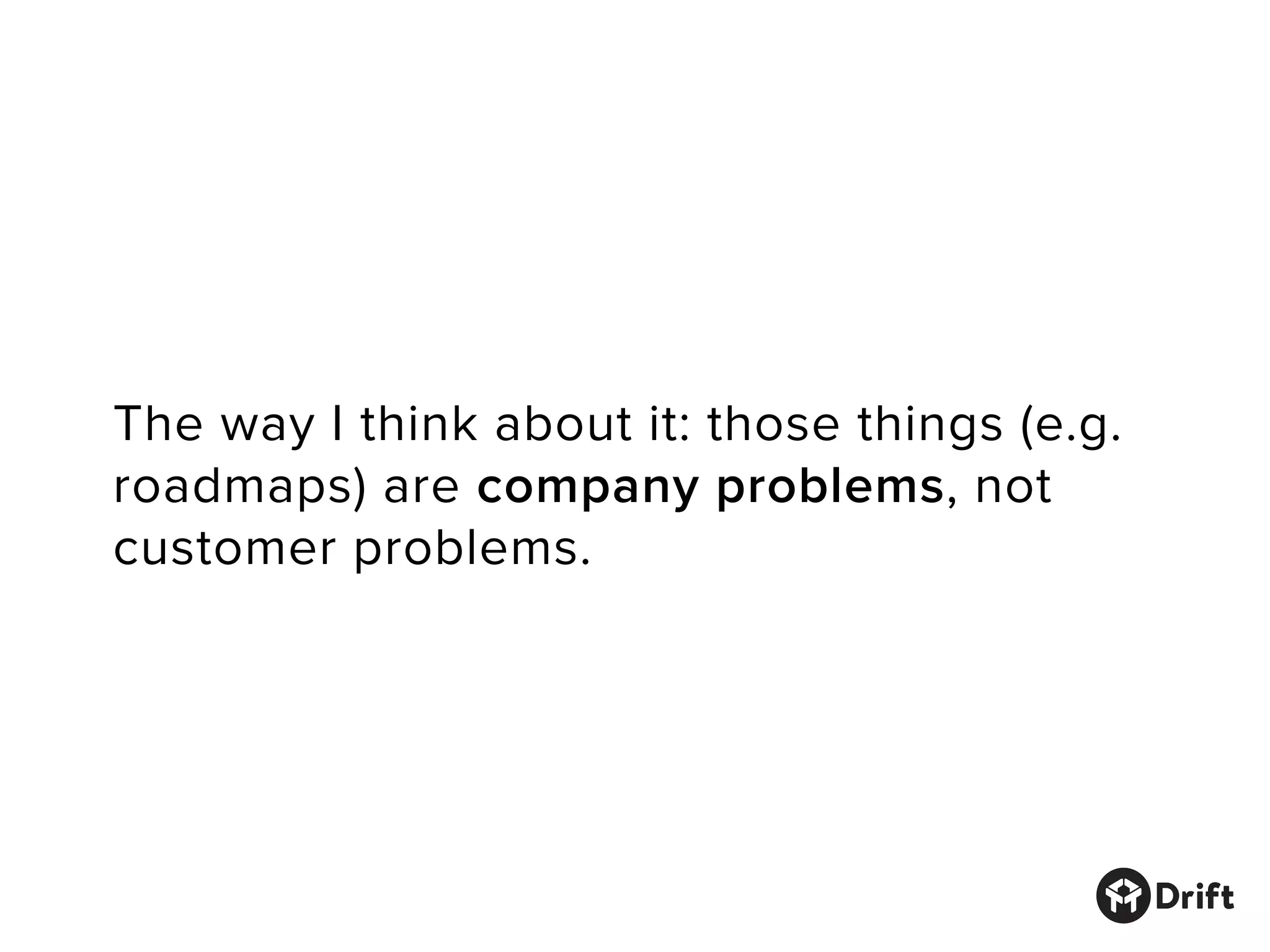 The way I think about it: those things (e.g.
roadmaps) are company problems, not
customer problems.
 