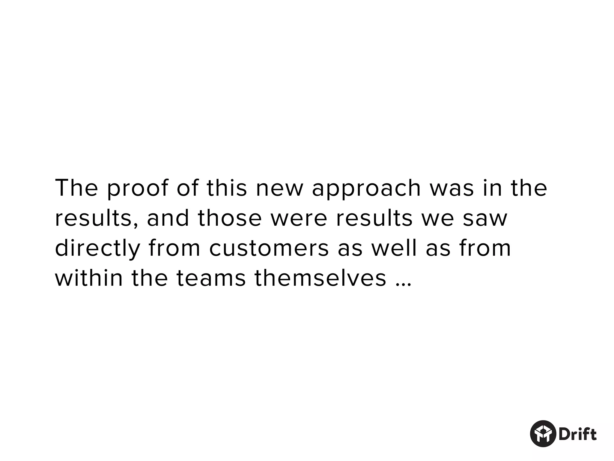 The proof of this new approach was in the
results, and those were results we saw
directly from customers as well as from
within the teams themselves …
 