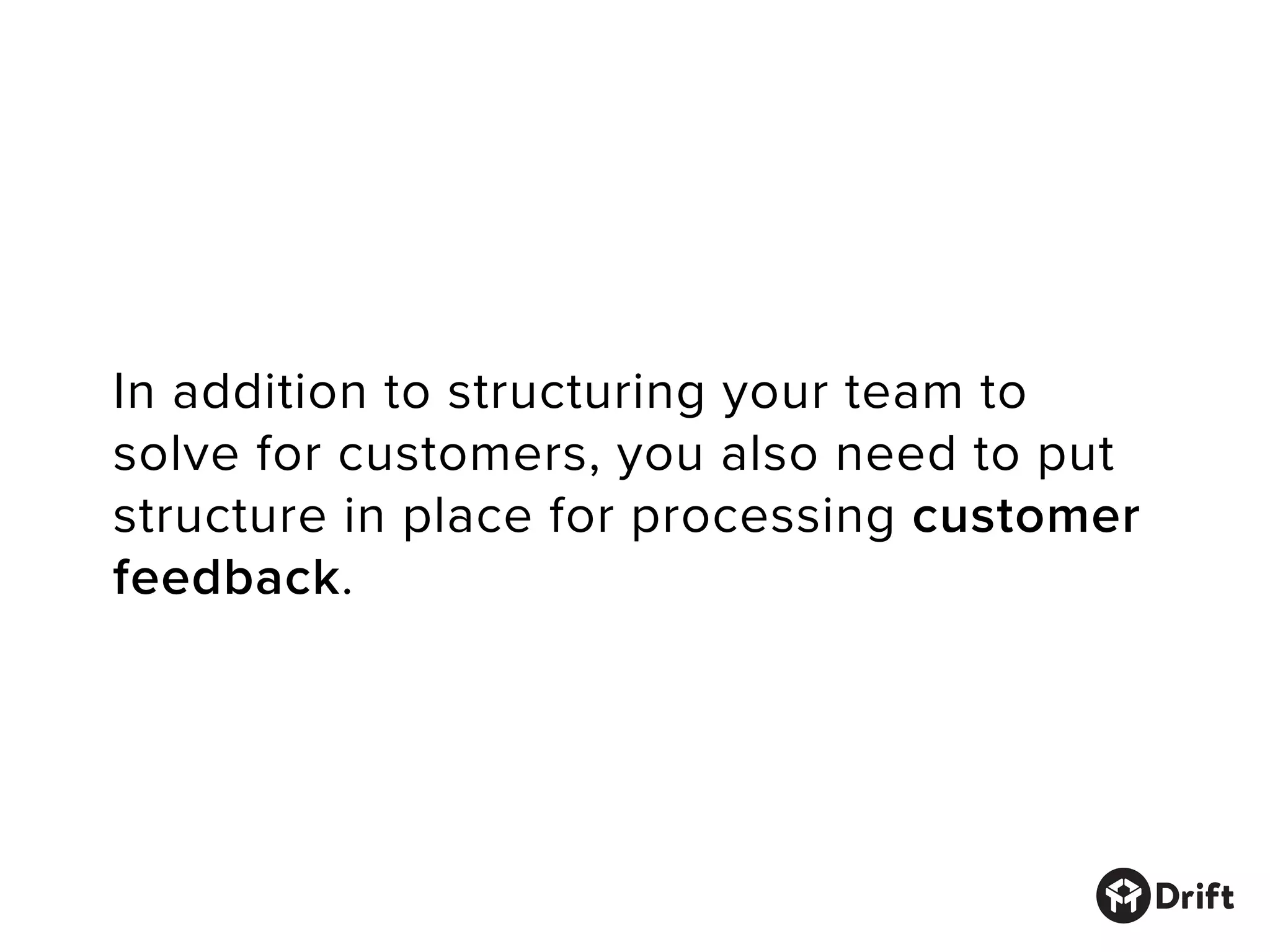 In addition to structuring your team to
solve for customers, you also need to put
structure in place for processing customer
feedback.
 