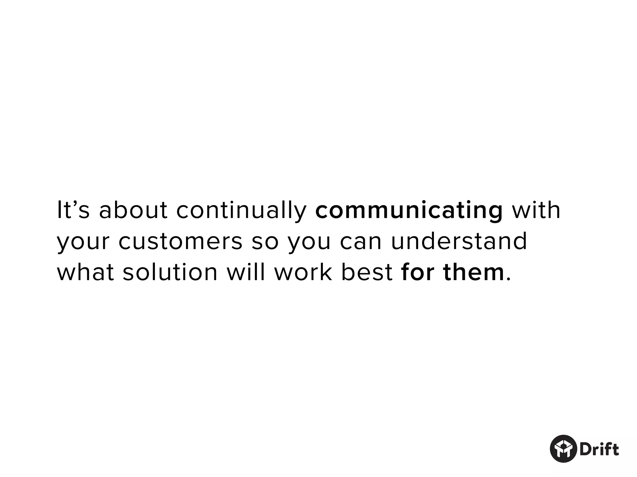 It’s about continually communicating with
your customers so you can understand
what solution will work best for them.
 