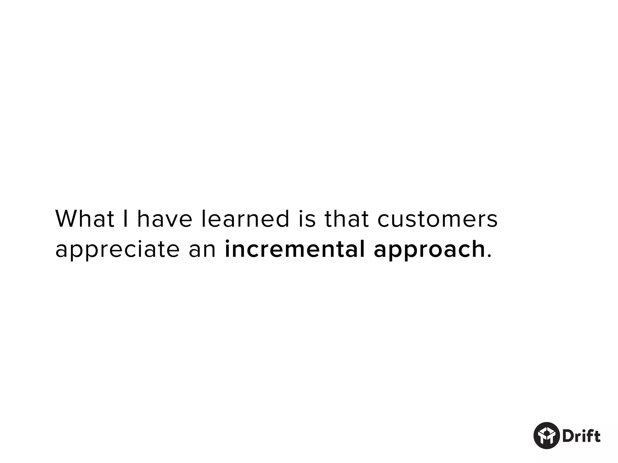 What I have learned is that customers
appreciate an incremental approach.
 