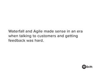 Waterfall and Agile made sense in an era
when talking to customers and getting
feedback was hard.
 