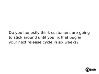 Do you honestly think customers are going
to stick around until you fix that bug in
your next release cycle in six weeks?
 