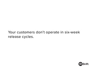 Your customers don’t operate in six-week
release cycles.
 