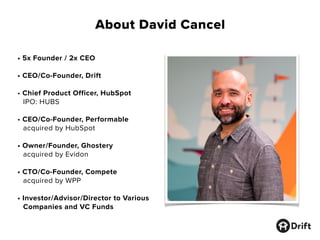 About David Cancel
• 5x Founder / 2x CEO
• CEO/Co-Founder, Drift
• Chief Product Officer, HubSpot
IPO: HUBS
• CEO/Co-Founder, Performable
acquired by HubSpot
• Owner/Founder, Ghostery
acquired by Evidon
• CTO/Co-Founder, Compete
acquired by WPP
• Investor/Advisor/Director to Various
Companies and VC Funds
 