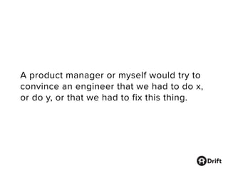 A product manager or myself would try to
convince an engineer that we had to do x,
or do y, or that we had to fix this thing.
 