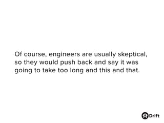 Of course, engineers are usually skeptical,
so they would push back and say it was
going to take too long and this and that.
 