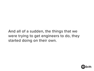 And all of a sudden, the things that we
were trying to get engineers to do, they
started doing on their own.
 