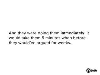 And they were doing them immediately. It
would take them 5 minutes when before
they would’ve argued for weeks.
 