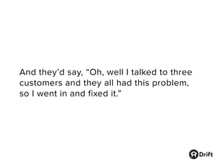 And they’d say, “Oh, well I talked to three
customers and they all had this problem,
so I went in and fixed it.”
 