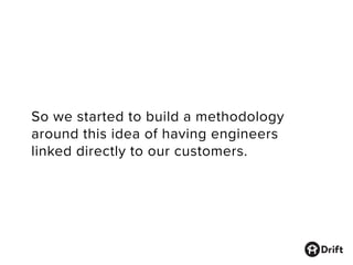 So we started to build a methodology
around this idea of having engineers
linked directly to our customers.
 