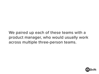 We paired up each of these teams with a
product manager, who would usually work
across multiple three-person teams.
 