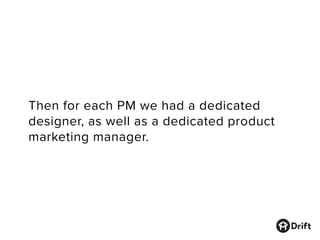 Then for each PM we had a dedicated
designer, as well as a dedicated product
marketing manager.
 