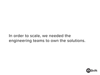 In order to scale, we needed the
engineering teams to own the solutions.
 